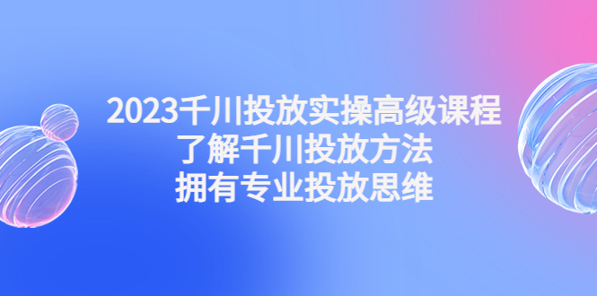 2023千川投放实操高级课程：了解千川投放方法，拥有专业投放思维-时尚博客