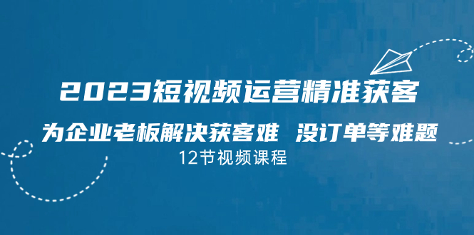 2023短视频·运营精准获客，为企业老板解决获客难 没订单等难题（12节课）-时尚博客