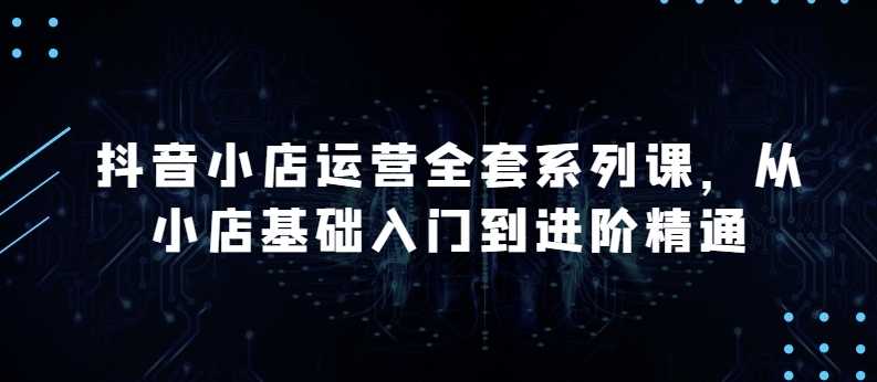 抖音小店运营全套系列课，全新升级，从小店基础入门到进阶精通，系统掌握月销百万小店的核心秘密-时尚博客