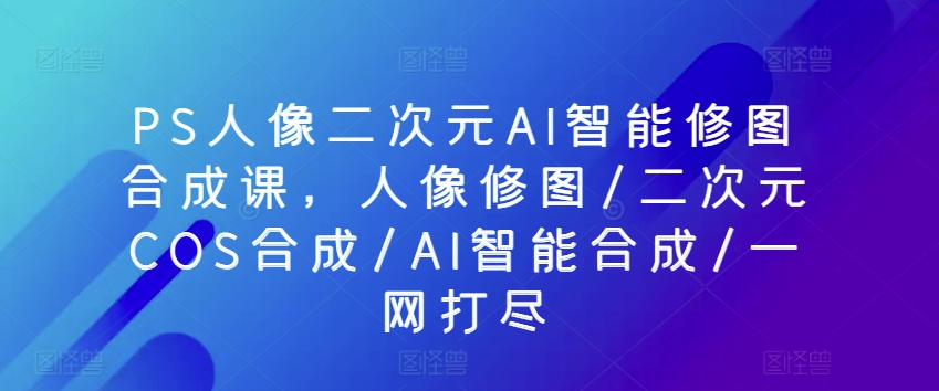 PS人像二次元AI智能修图合成课，人像修图/二次元COS合成/AI智能合成/一网打尽-时尚博客