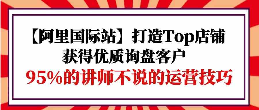 【阿里国际站】打造Top店铺-获得优质询盘客户，95%的讲师不说的运营技巧-时尚博客