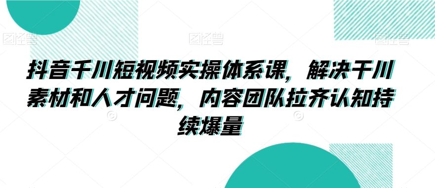 抖音千川短视频实操体系课，解决干川素材和人才问题，内容团队拉齐认知持续爆量-时尚博客