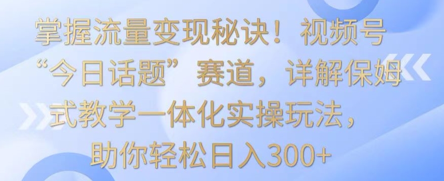 掌握流量变现秘诀！视频号“今日话题”赛道，详解保姆式教学一体化实操玩法，助你轻松日入300+-时尚博客