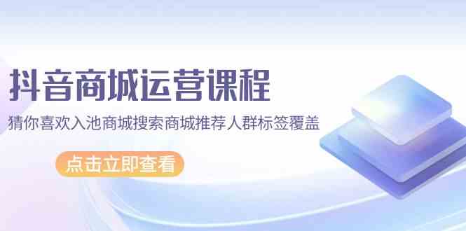 抖音商城运营课程，猜你喜欢入池商城搜索商城推荐人群标签覆盖（67节课）-时尚博客