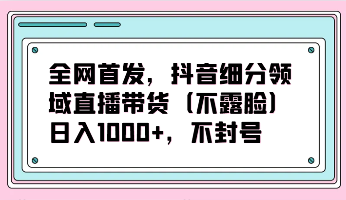 全网首发，抖音细分领域直播带货（不露脸）项目，日入1000+，不封号-时尚博客