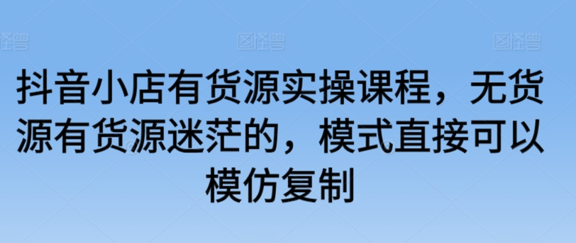 抖音小店有货源实操课程，无货源有货源迷茫的，模式直接可以模仿复制-时尚博客