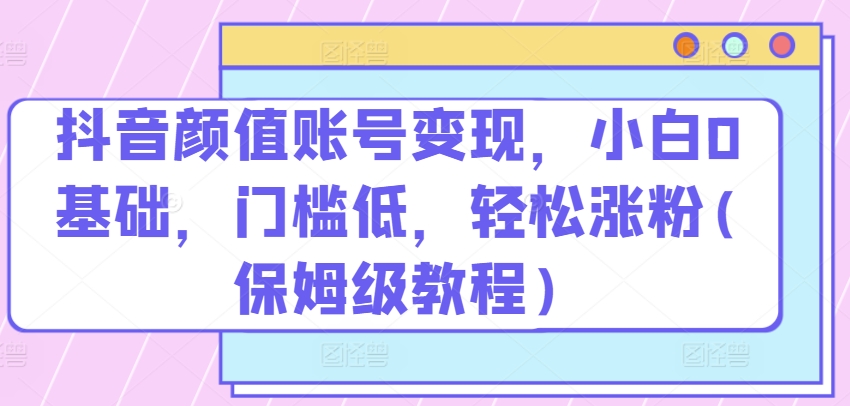 抖音颜值账号变现，小白0基础，门槛低，​轻松涨粉(保姆级教程)-时尚博客